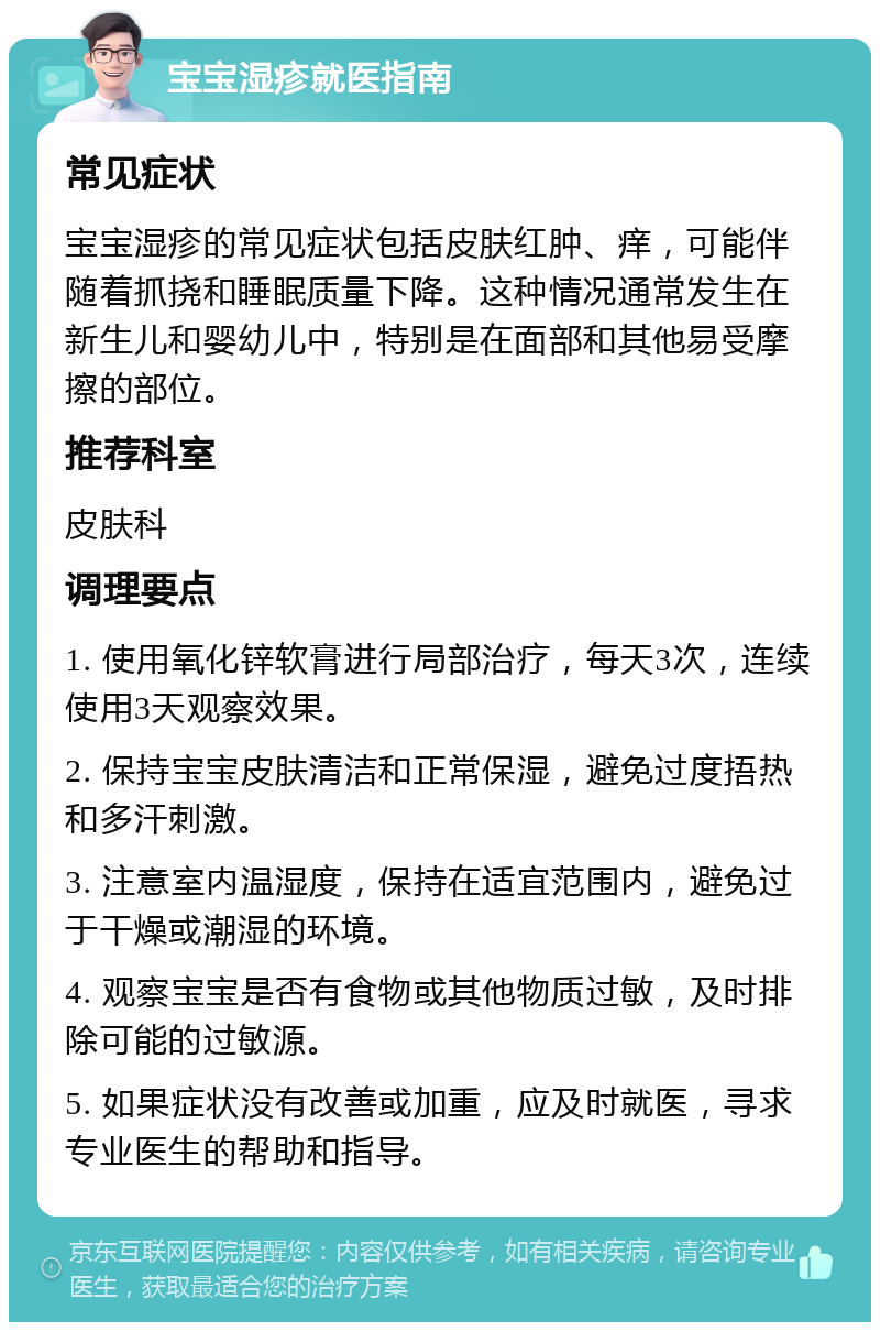 宝宝湿疹就医指南 常见症状 宝宝湿疹的常见症状包括皮肤红肿、痒，可能伴随着抓挠和睡眠质量下降。这种情况通常发生在新生儿和婴幼儿中，特别是在面部和其他易受摩擦的部位。 推荐科室 皮肤科 调理要点 1. 使用氧化锌软膏进行局部治疗，每天3次，连续使用3天观察效果。 2. 保持宝宝皮肤清洁和正常保湿，避免过度捂热和多汗刺激。 3. 注意室内温湿度，保持在适宜范围内，避免过于干燥或潮湿的环境。 4. 观察宝宝是否有食物或其他物质过敏，及时排除可能的过敏源。 5. 如果症状没有改善或加重，应及时就医，寻求专业医生的帮助和指导。