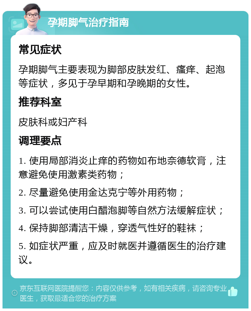 孕期脚气治疗指南 常见症状 孕期脚气主要表现为脚部皮肤发红、瘙痒、起泡等症状，多见于孕早期和孕晚期的女性。 推荐科室 皮肤科或妇产科 调理要点 1. 使用局部消炎止痒的药物如布地奈德软膏，注意避免使用激素类药物； 2. 尽量避免使用金达克宁等外用药物； 3. 可以尝试使用白醋泡脚等自然方法缓解症状； 4. 保持脚部清洁干燥，穿透气性好的鞋袜； 5. 如症状严重，应及时就医并遵循医生的治疗建议。