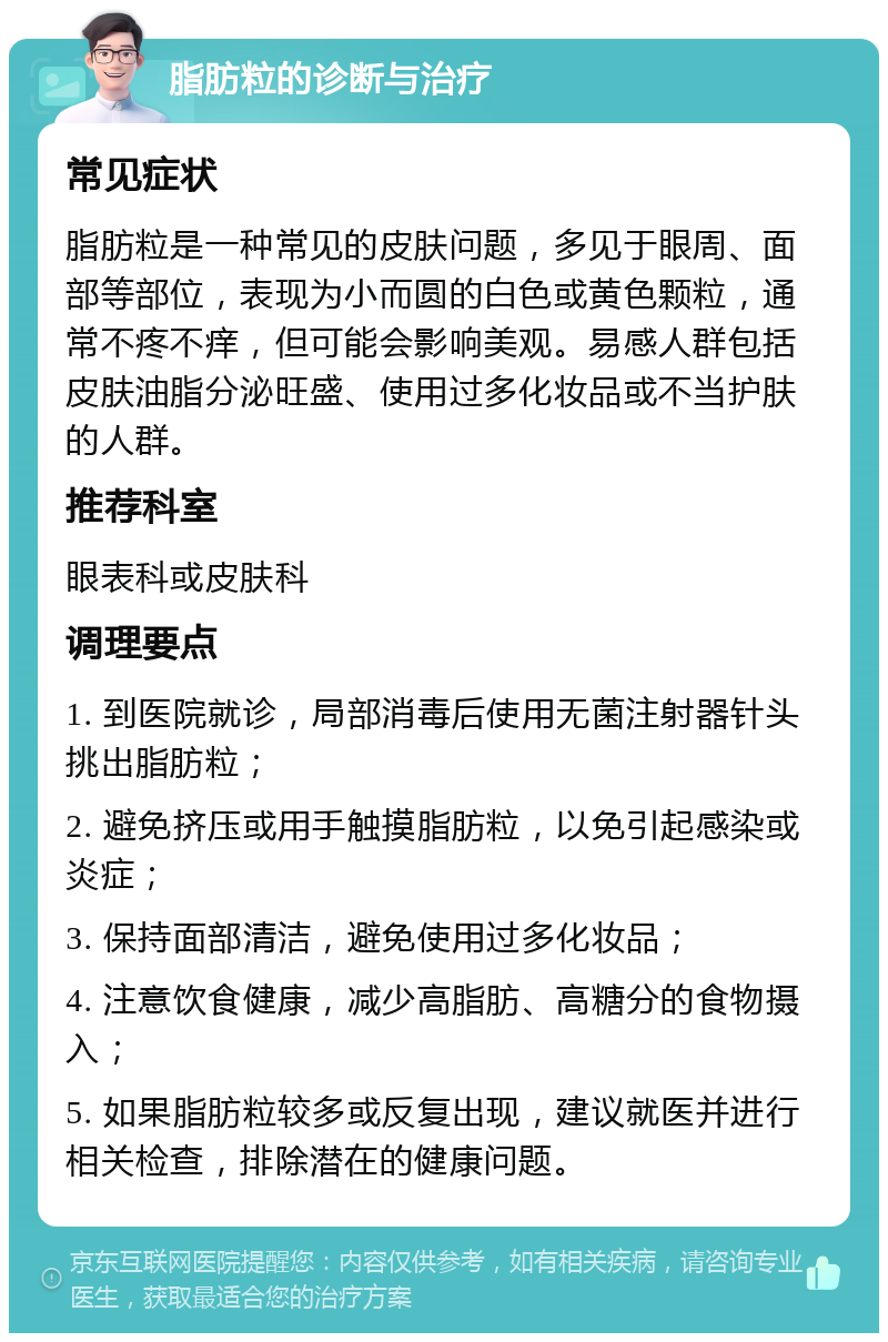 脂肪粒的诊断与治疗 常见症状 脂肪粒是一种常见的皮肤问题，多见于眼周、面部等部位，表现为小而圆的白色或黄色颗粒，通常不疼不痒，但可能会影响美观。易感人群包括皮肤油脂分泌旺盛、使用过多化妆品或不当护肤的人群。 推荐科室 眼表科或皮肤科 调理要点 1. 到医院就诊，局部消毒后使用无菌注射器针头挑出脂肪粒； 2. 避免挤压或用手触摸脂肪粒，以免引起感染或炎症； 3. 保持面部清洁，避免使用过多化妆品； 4. 注意饮食健康，减少高脂肪、高糖分的食物摄入； 5. 如果脂肪粒较多或反复出现，建议就医并进行相关检查，排除潜在的健康问题。