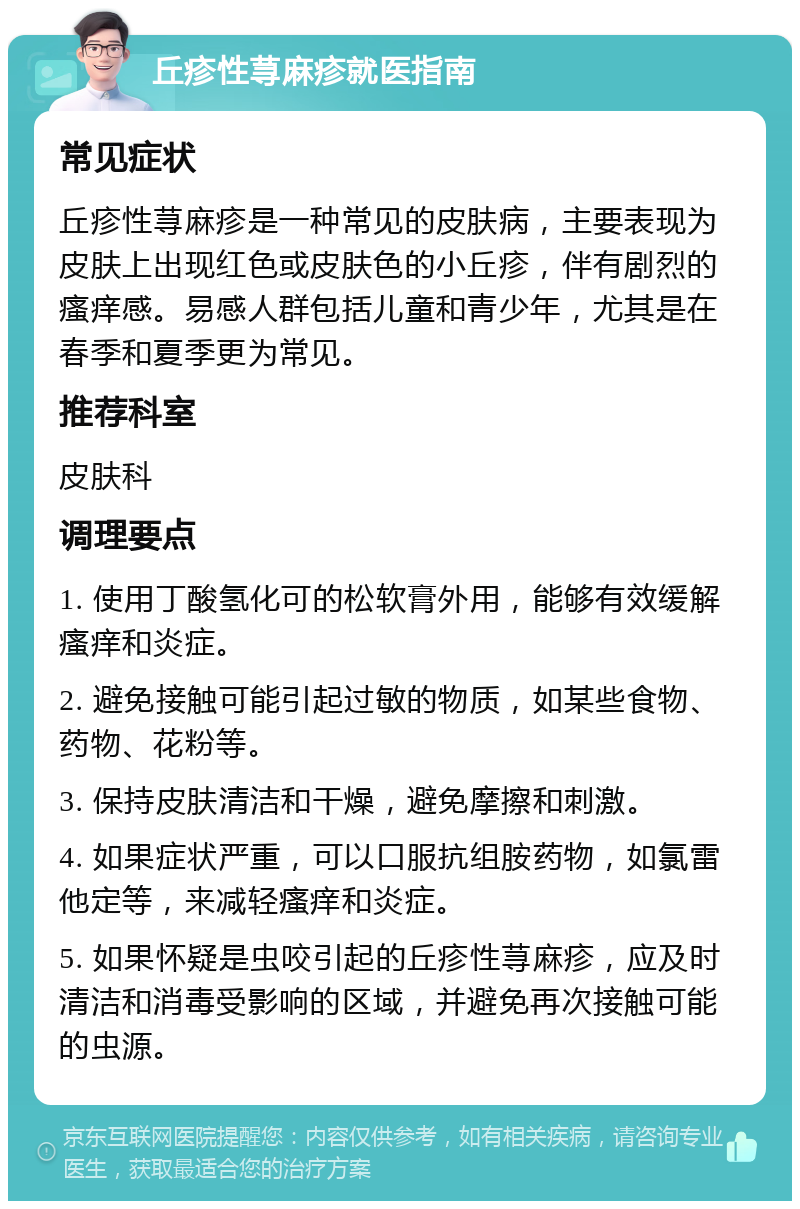 丘疹性荨麻疹就医指南 常见症状 丘疹性荨麻疹是一种常见的皮肤病，主要表现为皮肤上出现红色或皮肤色的小丘疹，伴有剧烈的瘙痒感。易感人群包括儿童和青少年，尤其是在春季和夏季更为常见。 推荐科室 皮肤科 调理要点 1. 使用丁酸氢化可的松软膏外用，能够有效缓解瘙痒和炎症。 2. 避免接触可能引起过敏的物质，如某些食物、药物、花粉等。 3. 保持皮肤清洁和干燥，避免摩擦和刺激。 4. 如果症状严重，可以口服抗组胺药物，如氯雷他定等，来减轻瘙痒和炎症。 5. 如果怀疑是虫咬引起的丘疹性荨麻疹，应及时清洁和消毒受影响的区域，并避免再次接触可能的虫源。