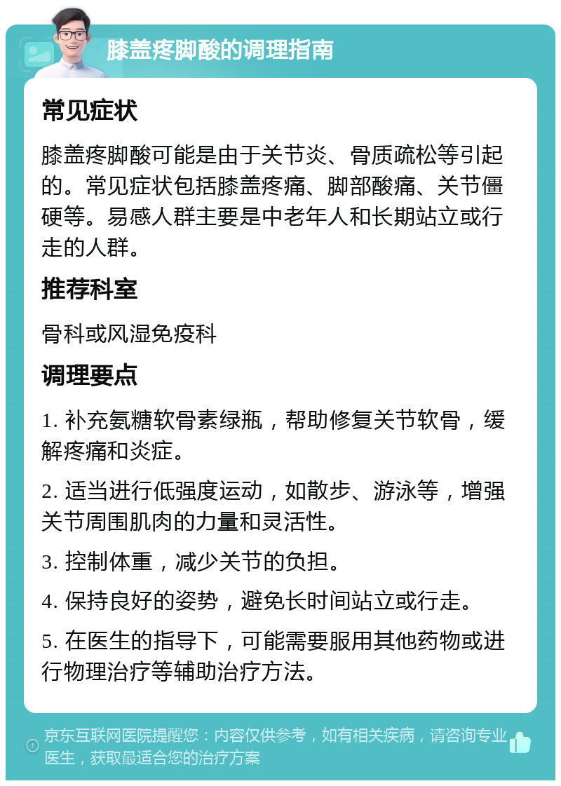 膝盖疼脚酸的调理指南 常见症状 膝盖疼脚酸可能是由于关节炎、骨质疏松等引起的。常见症状包括膝盖疼痛、脚部酸痛、关节僵硬等。易感人群主要是中老年人和长期站立或行走的人群。 推荐科室 骨科或风湿免疫科 调理要点 1. 补充氨糖软骨素绿瓶，帮助修复关节软骨，缓解疼痛和炎症。 2. 适当进行低强度运动，如散步、游泳等，增强关节周围肌肉的力量和灵活性。 3. 控制体重，减少关节的负担。 4. 保持良好的姿势，避免长时间站立或行走。 5. 在医生的指导下，可能需要服用其他药物或进行物理治疗等辅助治疗方法。