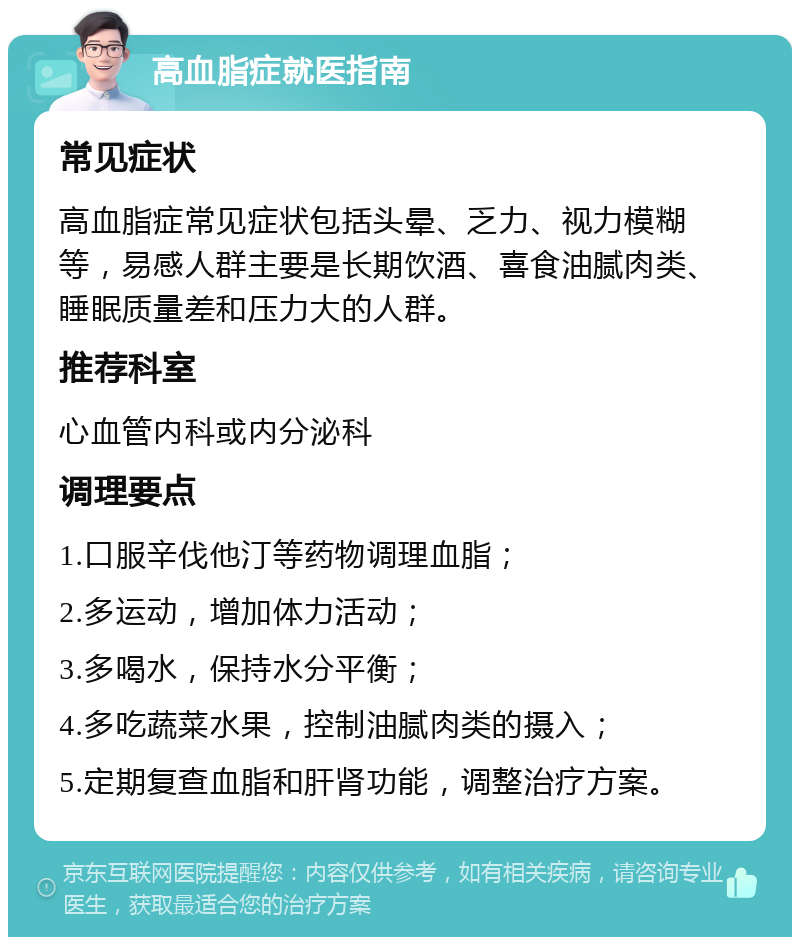 高血脂症就医指南 常见症状 高血脂症常见症状包括头晕、乏力、视力模糊等，易感人群主要是长期饮酒、喜食油腻肉类、睡眠质量差和压力大的人群。 推荐科室 心血管内科或内分泌科 调理要点 1.口服辛伐他汀等药物调理血脂； 2.多运动，增加体力活动； 3.多喝水，保持水分平衡； 4.多吃蔬菜水果，控制油腻肉类的摄入； 5.定期复查血脂和肝肾功能，调整治疗方案。