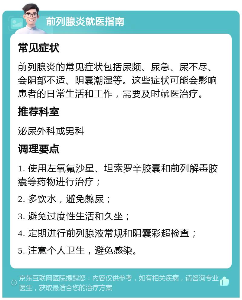 前列腺炎就医指南 常见症状 前列腺炎的常见症状包括尿频、尿急、尿不尽、会阴部不适、阴囊潮湿等。这些症状可能会影响患者的日常生活和工作，需要及时就医治疗。 推荐科室 泌尿外科或男科 调理要点 1. 使用左氧氟沙星、坦索罗辛胶囊和前列解毒胶囊等药物进行治疗； 2. 多饮水，避免憋尿； 3. 避免过度性生活和久坐； 4. 定期进行前列腺液常规和阴囊彩超检查； 5. 注意个人卫生，避免感染。