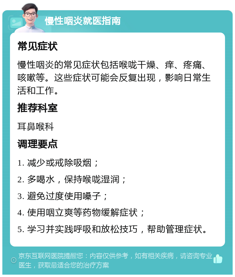 慢性咽炎就医指南 常见症状 慢性咽炎的常见症状包括喉咙干燥、痒、疼痛、咳嗽等。这些症状可能会反复出现，影响日常生活和工作。 推荐科室 耳鼻喉科 调理要点 1. 减少或戒除吸烟； 2. 多喝水，保持喉咙湿润； 3. 避免过度使用嗓子； 4. 使用咽立爽等药物缓解症状； 5. 学习并实践呼吸和放松技巧，帮助管理症状。