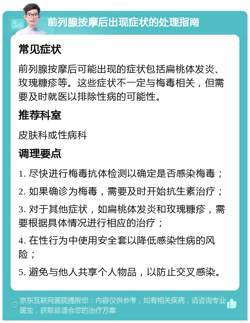 前列腺按摩后出现症状的处理指南 常见症状 前列腺按摩后可能出现的症状包括扁桃体发炎、玫瑰糠疹等。这些症状不一定与梅毒相关，但需要及时就医以排除性病的可能性。 推荐科室 皮肤科或性病科 调理要点 1. 尽快进行梅毒抗体检测以确定是否感染梅毒； 2. 如果确诊为梅毒，需要及时开始抗生素治疗； 3. 对于其他症状，如扁桃体发炎和玫瑰糠疹，需要根据具体情况进行相应的治疗； 4. 在性行为中使用安全套以降低感染性病的风险； 5. 避免与他人共享个人物品，以防止交叉感染。