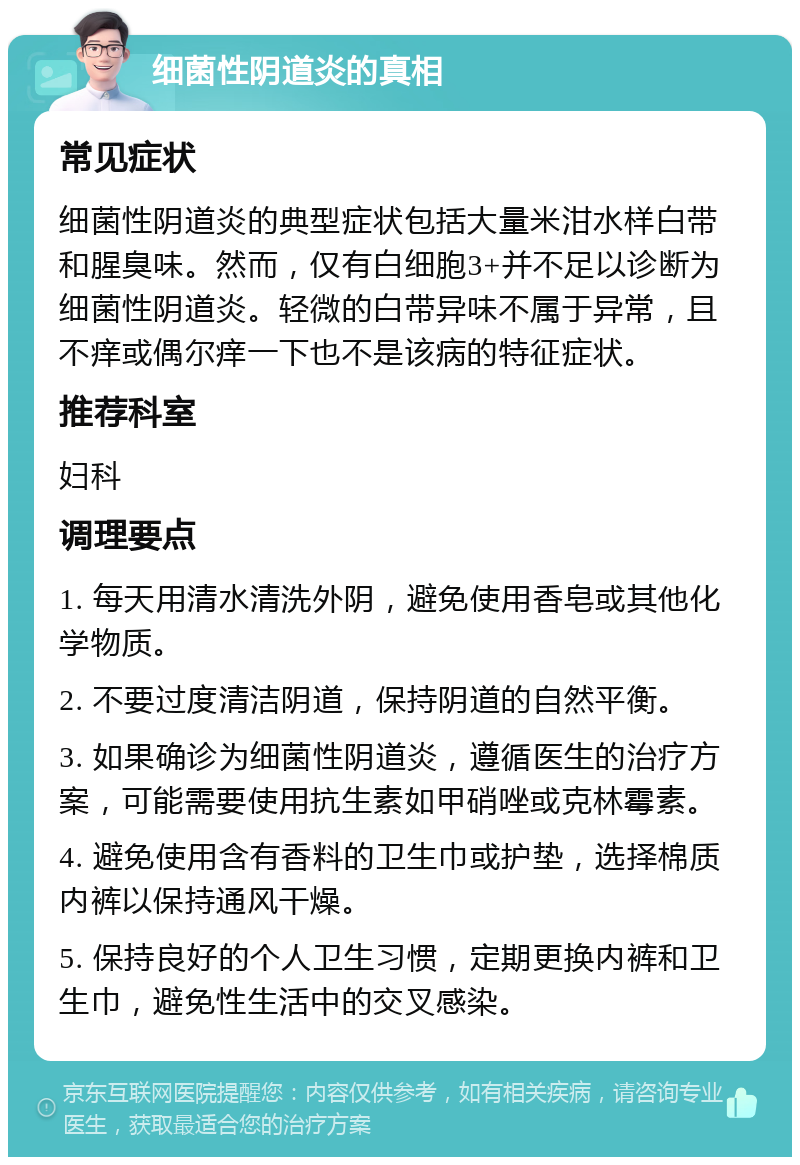 细菌性阴道炎的真相 常见症状 细菌性阴道炎的典型症状包括大量米泔水样白带和腥臭味。然而，仅有白细胞3+并不足以诊断为细菌性阴道炎。轻微的白带异味不属于异常，且不痒或偶尔痒一下也不是该病的特征症状。 推荐科室 妇科 调理要点 1. 每天用清水清洗外阴，避免使用香皂或其他化学物质。 2. 不要过度清洁阴道，保持阴道的自然平衡。 3. 如果确诊为细菌性阴道炎，遵循医生的治疗方案，可能需要使用抗生素如甲硝唑或克林霉素。 4. 避免使用含有香料的卫生巾或护垫，选择棉质内裤以保持通风干燥。 5. 保持良好的个人卫生习惯，定期更换内裤和卫生巾，避免性生活中的交叉感染。