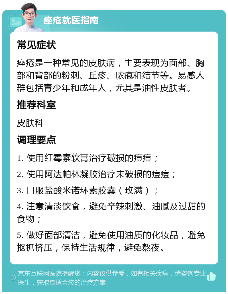 痤疮就医指南 常见症状 痤疮是一种常见的皮肤病，主要表现为面部、胸部和背部的粉刺、丘疹、脓疱和结节等。易感人群包括青少年和成年人，尤其是油性皮肤者。 推荐科室 皮肤科 调理要点 1. 使用红霉素软膏治疗破损的痘痘； 2. 使用阿达帕林凝胶治疗未破损的痘痘； 3. 口服盐酸米诺环素胶囊（玫满）； 4. 注意清淡饮食，避免辛辣刺激、油腻及过甜的食物； 5. 做好面部清洁，避免使用油质的化妆品，避免抠抓挤压，保持生活规律，避免熬夜。