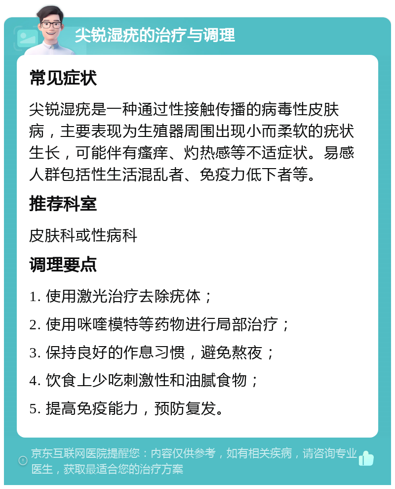 尖锐湿疣的治疗与调理 常见症状 尖锐湿疣是一种通过性接触传播的病毒性皮肤病，主要表现为生殖器周围出现小而柔软的疣状生长，可能伴有瘙痒、灼热感等不适症状。易感人群包括性生活混乱者、免疫力低下者等。 推荐科室 皮肤科或性病科 调理要点 1. 使用激光治疗去除疣体； 2. 使用咪喹模特等药物进行局部治疗； 3. 保持良好的作息习惯，避免熬夜； 4. 饮食上少吃刺激性和油腻食物； 5. 提高免疫能力，预防复发。