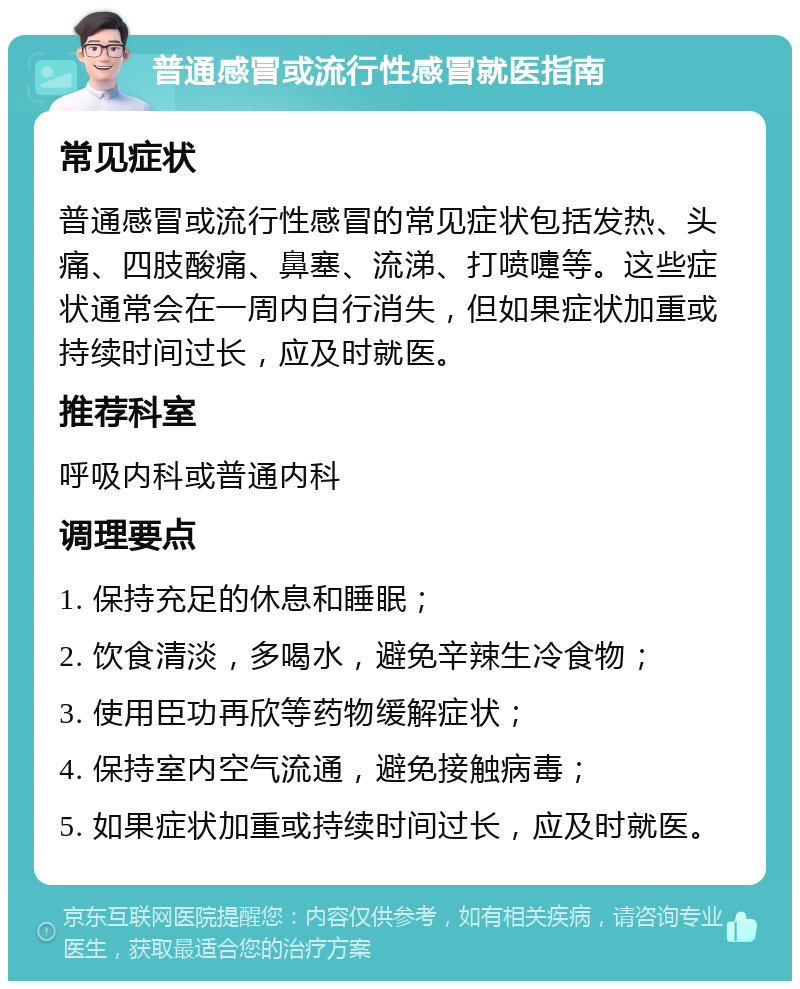 普通感冒或流行性感冒就医指南 常见症状 普通感冒或流行性感冒的常见症状包括发热、头痛、四肢酸痛、鼻塞、流涕、打喷嚏等。这些症状通常会在一周内自行消失，但如果症状加重或持续时间过长，应及时就医。 推荐科室 呼吸内科或普通内科 调理要点 1. 保持充足的休息和睡眠； 2. 饮食清淡，多喝水，避免辛辣生冷食物； 3. 使用臣功再欣等药物缓解症状； 4. 保持室内空气流通，避免接触病毒； 5. 如果症状加重或持续时间过长，应及时就医。