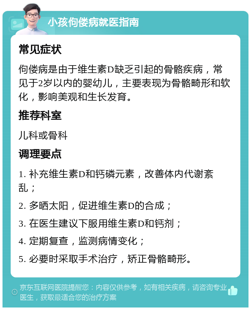 小孩佝偻病就医指南 常见症状 佝偻病是由于维生素D缺乏引起的骨骼疾病，常见于2岁以内的婴幼儿，主要表现为骨骼畸形和软化，影响美观和生长发育。 推荐科室 儿科或骨科 调理要点 1. 补充维生素D和钙磷元素，改善体内代谢紊乱； 2. 多晒太阳，促进维生素D的合成； 3. 在医生建议下服用维生素D和钙剂； 4. 定期复查，监测病情变化； 5. 必要时采取手术治疗，矫正骨骼畸形。