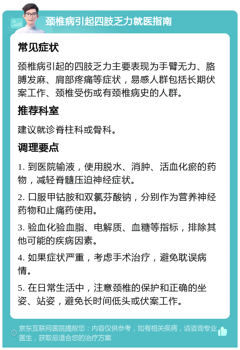 颈椎病引起四肢乏力就医指南 常见症状 颈椎病引起的四肢乏力主要表现为手臂无力、胳膊发麻、肩部疼痛等症状，易感人群包括长期伏案工作、颈椎受伤或有颈椎病史的人群。 推荐科室 建议就诊脊柱科或骨科。 调理要点 1. 到医院输液，使用脱水、消肿、活血化瘀的药物，减轻脊髓压迫神经症状。 2. 口服甲钴胺和双氯芬酸钠，分别作为营养神经药物和止痛药使用。 3. 验血化验血脂、电解质、血糖等指标，排除其他可能的疾病因素。 4. 如果症状严重，考虑手术治疗，避免耽误病情。 5. 在日常生活中，注意颈椎的保护和正确的坐姿、站姿，避免长时间低头或伏案工作。