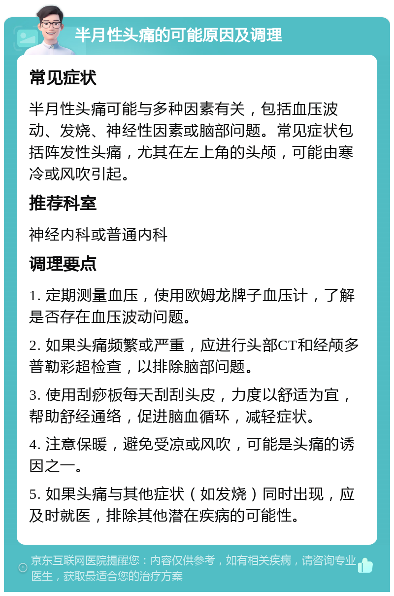 半月性头痛的可能原因及调理 常见症状 半月性头痛可能与多种因素有关，包括血压波动、发烧、神经性因素或脑部问题。常见症状包括阵发性头痛，尤其在左上角的头颅，可能由寒冷或风吹引起。 推荐科室 神经内科或普通内科 调理要点 1. 定期测量血压，使用欧姆龙牌子血压计，了解是否存在血压波动问题。 2. 如果头痛频繁或严重，应进行头部CT和经颅多普勒彩超检查，以排除脑部问题。 3. 使用刮痧板每天刮刮头皮，力度以舒适为宜，帮助舒经通络，促进脑血循环，减轻症状。 4. 注意保暖，避免受凉或风吹，可能是头痛的诱因之一。 5. 如果头痛与其他症状（如发烧）同时出现，应及时就医，排除其他潜在疾病的可能性。