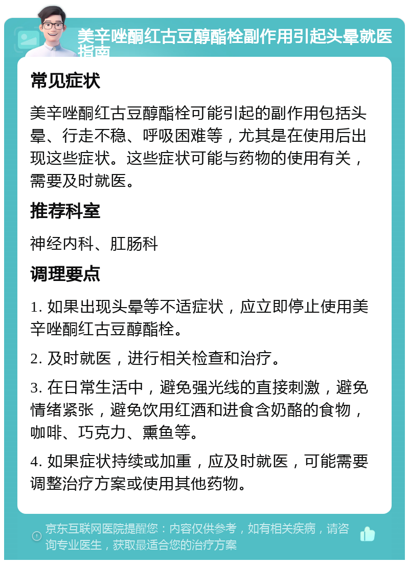 美辛唑酮红古豆醇酯栓副作用引起头晕就医指南 常见症状 美辛唑酮红古豆醇酯栓可能引起的副作用包括头晕、行走不稳、呼吸困难等，尤其是在使用后出现这些症状。这些症状可能与药物的使用有关，需要及时就医。 推荐科室 神经内科、肛肠科 调理要点 1. 如果出现头晕等不适症状，应立即停止使用美辛唑酮红古豆醇酯栓。 2. 及时就医，进行相关检查和治疗。 3. 在日常生活中，避免强光线的直接刺激，避免情绪紧张，避免饮用红酒和进食含奶酪的食物，咖啡、巧克力、熏鱼等。 4. 如果症状持续或加重，应及时就医，可能需要调整治疗方案或使用其他药物。