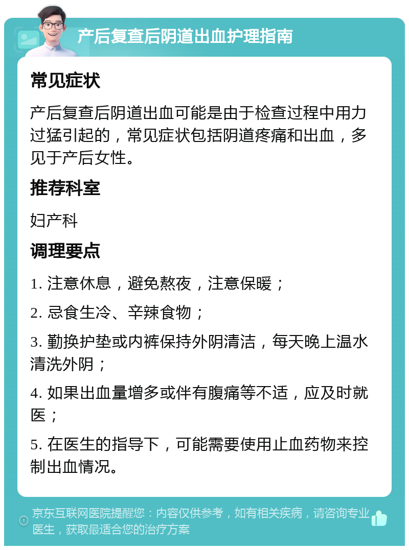 产后复查后阴道出血护理指南 常见症状 产后复查后阴道出血可能是由于检查过程中用力过猛引起的，常见症状包括阴道疼痛和出血，多见于产后女性。 推荐科室 妇产科 调理要点 1. 注意休息，避免熬夜，注意保暖； 2. 忌食生冷、辛辣食物； 3. 勤换护垫或内裤保持外阴清洁，每天晚上温水清洗外阴； 4. 如果出血量增多或伴有腹痛等不适，应及时就医； 5. 在医生的指导下，可能需要使用止血药物来控制出血情况。