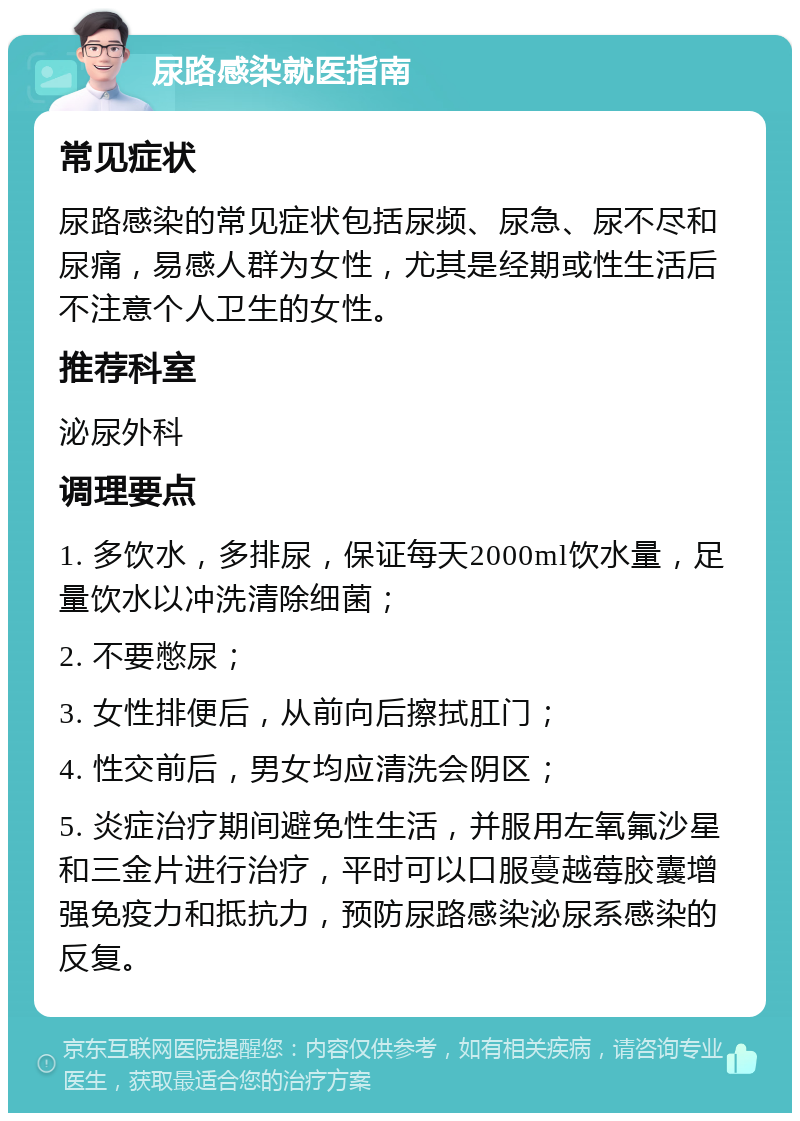 尿路感染就医指南 常见症状 尿路感染的常见症状包括尿频、尿急、尿不尽和尿痛，易感人群为女性，尤其是经期或性生活后不注意个人卫生的女性。 推荐科室 泌尿外科 调理要点 1. 多饮水，多排尿，保证每天2000ml饮水量，足量饮水以冲洗清除细菌； 2. 不要憋尿； 3. 女性排便后，从前向后擦拭肛门； 4. 性交前后，男女均应清洗会阴区； 5. 炎症治疗期间避免性生活，并服用左氧氟沙星和三金片进行治疗，平时可以口服蔓越莓胶囊增强免疫力和抵抗力，预防尿路感染泌尿系感染的反复。