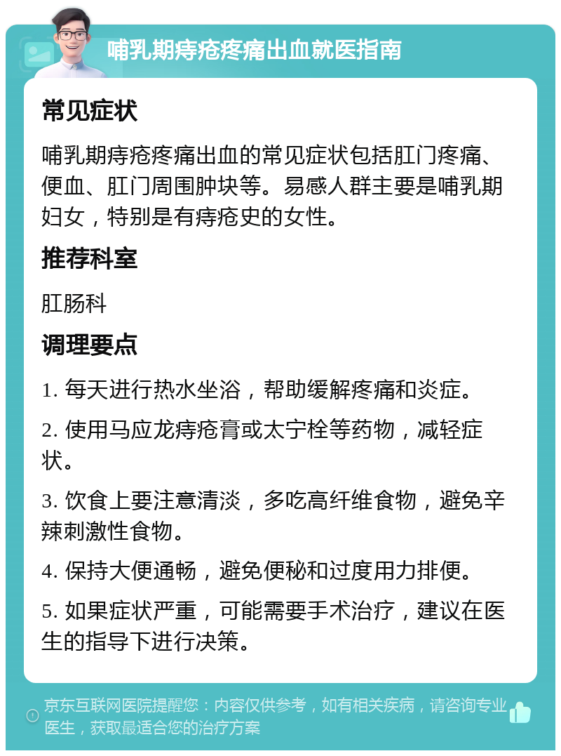 哺乳期痔疮疼痛出血就医指南 常见症状 哺乳期痔疮疼痛出血的常见症状包括肛门疼痛、便血、肛门周围肿块等。易感人群主要是哺乳期妇女，特别是有痔疮史的女性。 推荐科室 肛肠科 调理要点 1. 每天进行热水坐浴，帮助缓解疼痛和炎症。 2. 使用马应龙痔疮膏或太宁栓等药物，减轻症状。 3. 饮食上要注意清淡，多吃高纤维食物，避免辛辣刺激性食物。 4. 保持大便通畅，避免便秘和过度用力排便。 5. 如果症状严重，可能需要手术治疗，建议在医生的指导下进行决策。