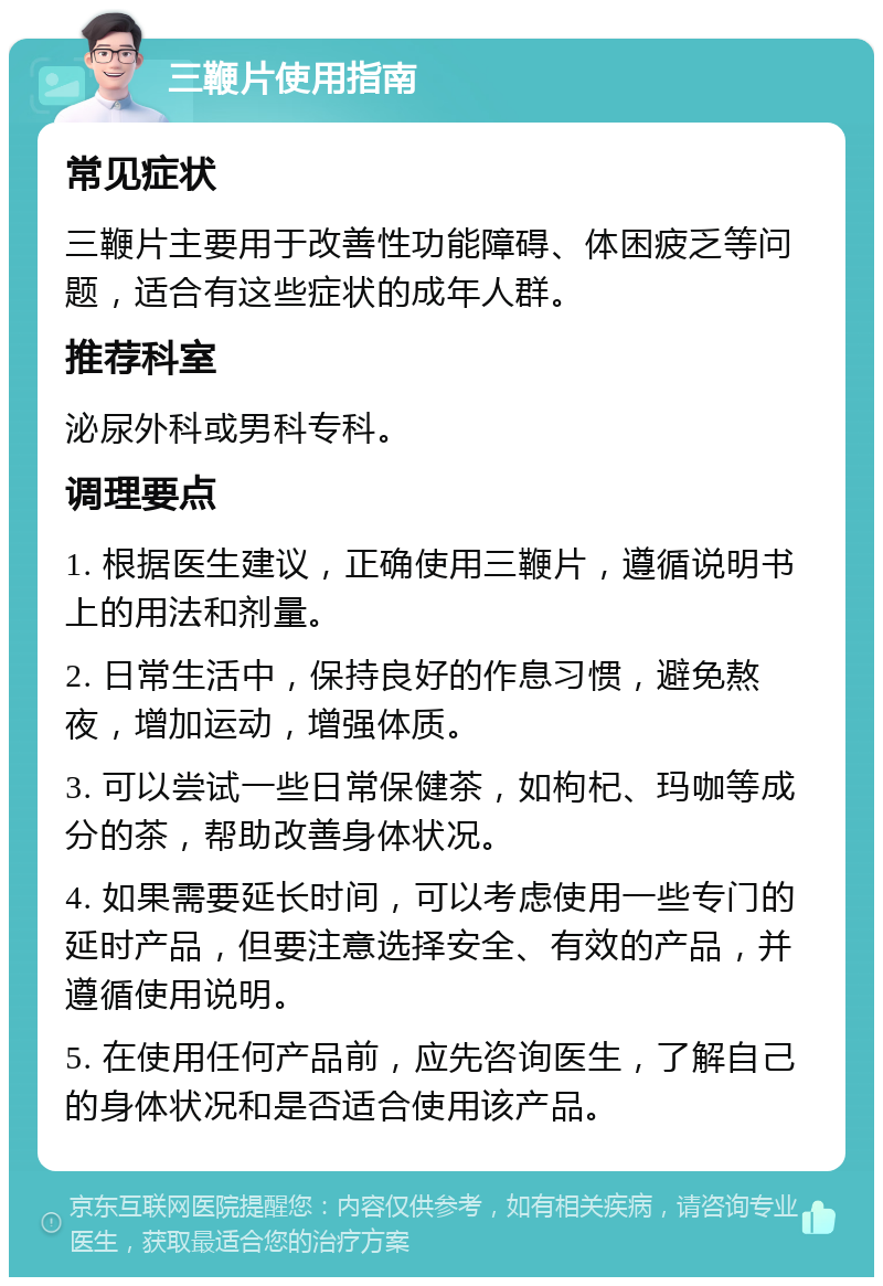 三鞭片使用指南 常见症状 三鞭片主要用于改善性功能障碍、体困疲乏等问题，适合有这些症状的成年人群。 推荐科室 泌尿外科或男科专科。 调理要点 1. 根据医生建议，正确使用三鞭片，遵循说明书上的用法和剂量。 2. 日常生活中，保持良好的作息习惯，避免熬夜，增加运动，增强体质。 3. 可以尝试一些日常保健茶，如枸杞、玛咖等成分的茶，帮助改善身体状况。 4. 如果需要延长时间，可以考虑使用一些专门的延时产品，但要注意选择安全、有效的产品，并遵循使用说明。 5. 在使用任何产品前，应先咨询医生，了解自己的身体状况和是否适合使用该产品。