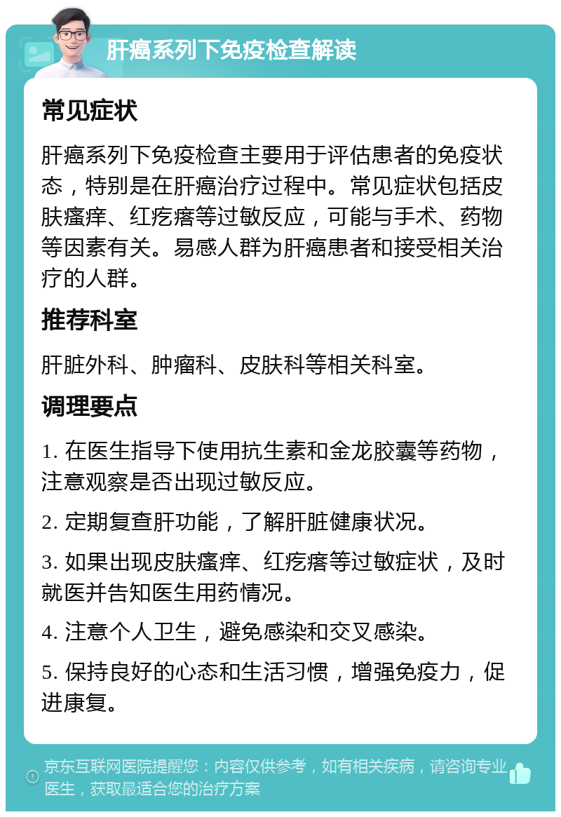 肝癌系列下免疫检查解读 常见症状 肝癌系列下免疫检查主要用于评估患者的免疫状态，特别是在肝癌治疗过程中。常见症状包括皮肤瘙痒、红疙瘩等过敏反应，可能与手术、药物等因素有关。易感人群为肝癌患者和接受相关治疗的人群。 推荐科室 肝脏外科、肿瘤科、皮肤科等相关科室。 调理要点 1. 在医生指导下使用抗生素和金龙胶囊等药物，注意观察是否出现过敏反应。 2. 定期复查肝功能，了解肝脏健康状况。 3. 如果出现皮肤瘙痒、红疙瘩等过敏症状，及时就医并告知医生用药情况。 4. 注意个人卫生，避免感染和交叉感染。 5. 保持良好的心态和生活习惯，增强免疫力，促进康复。