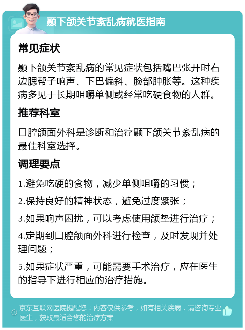 颞下颌关节紊乱病就医指南 常见症状 颞下颌关节紊乱病的常见症状包括嘴巴张开时右边腮帮子响声、下巴偏斜、脸部肿胀等。这种疾病多见于长期咀嚼单侧或经常吃硬食物的人群。 推荐科室 口腔颌面外科是诊断和治疗颞下颌关节紊乱病的最佳科室选择。 调理要点 1.避免吃硬的食物，减少单侧咀嚼的习惯； 2.保持良好的精神状态，避免过度紧张； 3.如果响声困扰，可以考虑使用颌垫进行治疗； 4.定期到口腔颌面外科进行检查，及时发现并处理问题； 5.如果症状严重，可能需要手术治疗，应在医生的指导下进行相应的治疗措施。