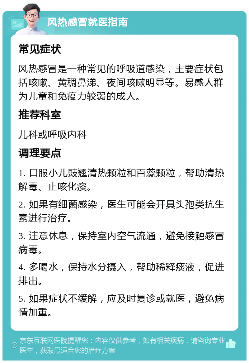 风热感冒就医指南 常见症状 风热感冒是一种常见的呼吸道感染，主要症状包括咳嗽、黄稠鼻涕、夜间咳嗽明显等。易感人群为儿童和免疫力较弱的成人。 推荐科室 儿科或呼吸内科 调理要点 1. 口服小儿豉翘清热颗粒和百蕊颗粒，帮助清热解毒、止咳化痰。 2. 如果有细菌感染，医生可能会开具头孢类抗生素进行治疗。 3. 注意休息，保持室内空气流通，避免接触感冒病毒。 4. 多喝水，保持水分摄入，帮助稀释痰液，促进排出。 5. 如果症状不缓解，应及时复诊或就医，避免病情加重。