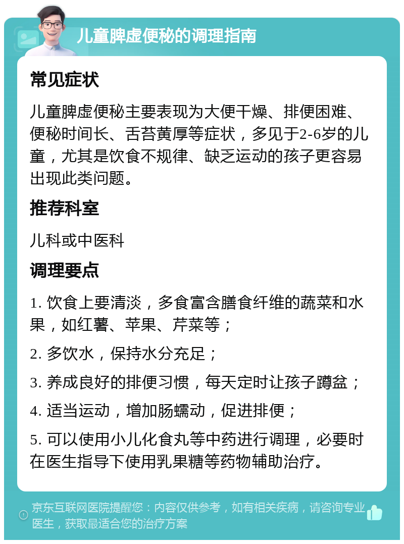 儿童脾虚便秘的调理指南 常见症状 儿童脾虚便秘主要表现为大便干燥、排便困难、便秘时间长、舌苔黄厚等症状，多见于2-6岁的儿童，尤其是饮食不规律、缺乏运动的孩子更容易出现此类问题。 推荐科室 儿科或中医科 调理要点 1. 饮食上要清淡，多食富含膳食纤维的蔬菜和水果，如红薯、苹果、芹菜等； 2. 多饮水，保持水分充足； 3. 养成良好的排便习惯，每天定时让孩子蹲盆； 4. 适当运动，增加肠蠕动，促进排便； 5. 可以使用小儿化食丸等中药进行调理，必要时在医生指导下使用乳果糖等药物辅助治疗。