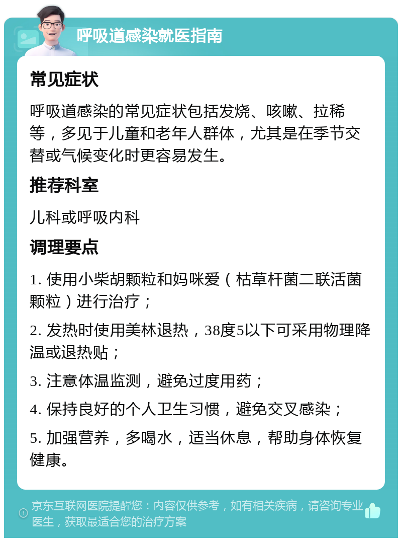 呼吸道感染就医指南 常见症状 呼吸道感染的常见症状包括发烧、咳嗽、拉稀等，多见于儿童和老年人群体，尤其是在季节交替或气候变化时更容易发生。 推荐科室 儿科或呼吸内科 调理要点 1. 使用小柴胡颗粒和妈咪爱（枯草杆菌二联活菌颗粒）进行治疗； 2. 发热时使用美林退热，38度5以下可采用物理降温或退热贴； 3. 注意体温监测，避免过度用药； 4. 保持良好的个人卫生习惯，避免交叉感染； 5. 加强营养，多喝水，适当休息，帮助身体恢复健康。