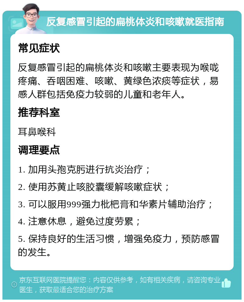 反复感冒引起的扁桃体炎和咳嗽就医指南 常见症状 反复感冒引起的扁桃体炎和咳嗽主要表现为喉咙疼痛、吞咽困难、咳嗽、黄绿色浓痰等症状，易感人群包括免疫力较弱的儿童和老年人。 推荐科室 耳鼻喉科 调理要点 1. 加用头孢克肟进行抗炎治疗； 2. 使用苏黄止咳胶囊缓解咳嗽症状； 3. 可以服用999强力枇杷膏和华素片辅助治疗； 4. 注意休息，避免过度劳累； 5. 保持良好的生活习惯，增强免疫力，预防感冒的发生。