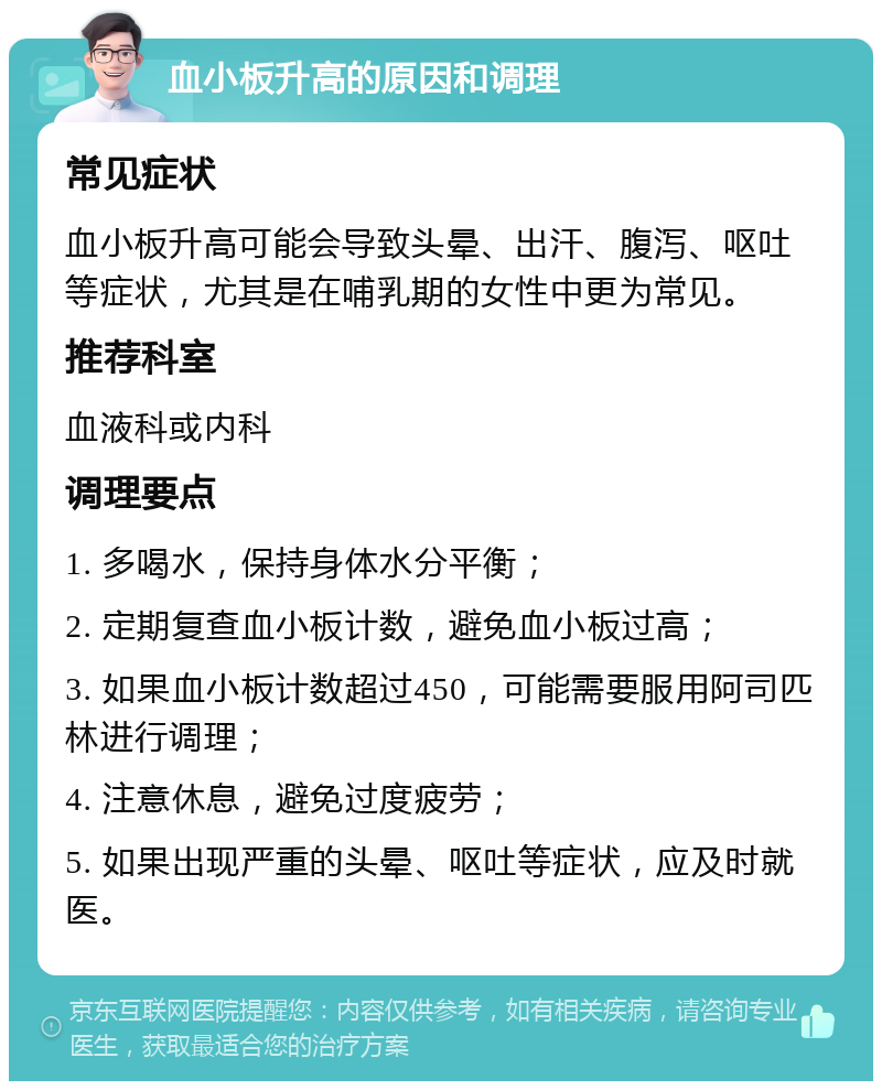 血小板升高的原因和调理 常见症状 血小板升高可能会导致头晕、出汗、腹泻、呕吐等症状，尤其是在哺乳期的女性中更为常见。 推荐科室 血液科或内科 调理要点 1. 多喝水，保持身体水分平衡； 2. 定期复查血小板计数，避免血小板过高； 3. 如果血小板计数超过450，可能需要服用阿司匹林进行调理； 4. 注意休息，避免过度疲劳； 5. 如果出现严重的头晕、呕吐等症状，应及时就医。