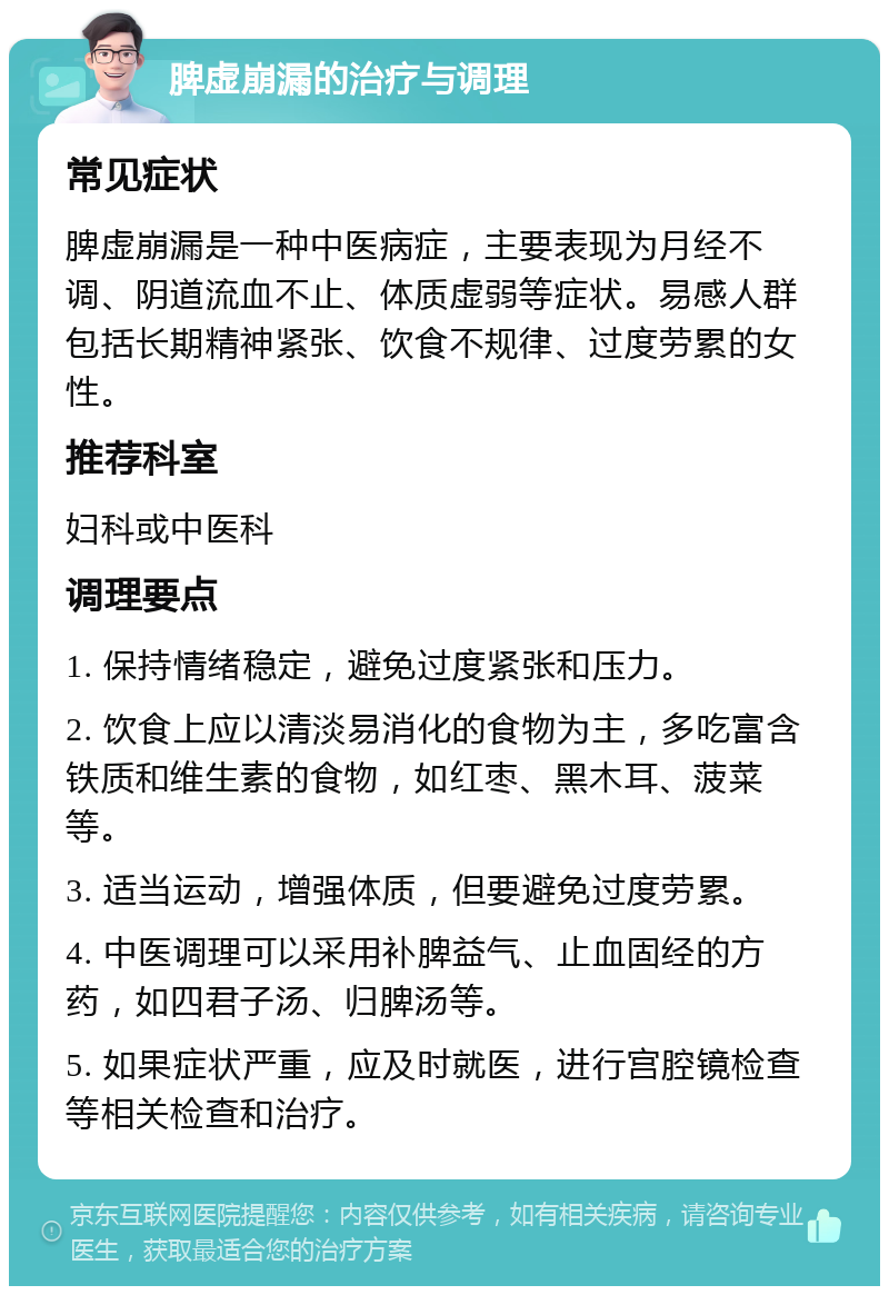 脾虚崩漏的治疗与调理 常见症状 脾虚崩漏是一种中医病症，主要表现为月经不调、阴道流血不止、体质虚弱等症状。易感人群包括长期精神紧张、饮食不规律、过度劳累的女性。 推荐科室 妇科或中医科 调理要点 1. 保持情绪稳定，避免过度紧张和压力。 2. 饮食上应以清淡易消化的食物为主，多吃富含铁质和维生素的食物，如红枣、黑木耳、菠菜等。 3. 适当运动，增强体质，但要避免过度劳累。 4. 中医调理可以采用补脾益气、止血固经的方药，如四君子汤、归脾汤等。 5. 如果症状严重，应及时就医，进行宫腔镜检查等相关检查和治疗。