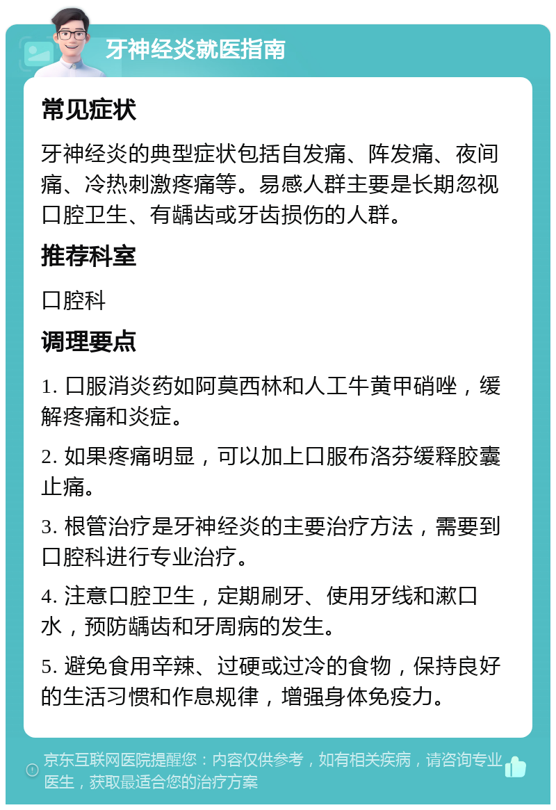 牙神经炎就医指南 常见症状 牙神经炎的典型症状包括自发痛、阵发痛、夜间痛、冷热刺激疼痛等。易感人群主要是长期忽视口腔卫生、有龋齿或牙齿损伤的人群。 推荐科室 口腔科 调理要点 1. 口服消炎药如阿莫西林和人工牛黄甲硝唑，缓解疼痛和炎症。 2. 如果疼痛明显，可以加上口服布洛芬缓释胶囊止痛。 3. 根管治疗是牙神经炎的主要治疗方法，需要到口腔科进行专业治疗。 4. 注意口腔卫生，定期刷牙、使用牙线和漱口水，预防龋齿和牙周病的发生。 5. 避免食用辛辣、过硬或过冷的食物，保持良好的生活习惯和作息规律，增强身体免疫力。