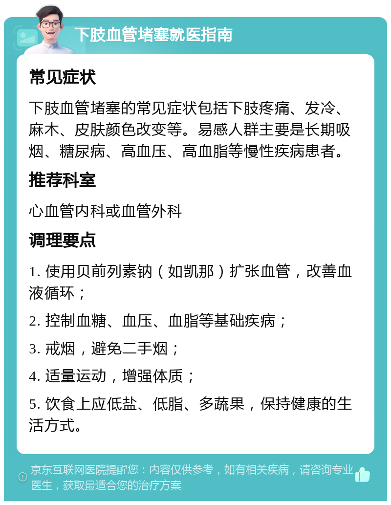 下肢血管堵塞就医指南 常见症状 下肢血管堵塞的常见症状包括下肢疼痛、发冷、麻木、皮肤颜色改变等。易感人群主要是长期吸烟、糖尿病、高血压、高血脂等慢性疾病患者。 推荐科室 心血管内科或血管外科 调理要点 1. 使用贝前列素钠（如凯那）扩张血管，改善血液循环； 2. 控制血糖、血压、血脂等基础疾病； 3. 戒烟，避免二手烟； 4. 适量运动，增强体质； 5. 饮食上应低盐、低脂、多蔬果，保持健康的生活方式。