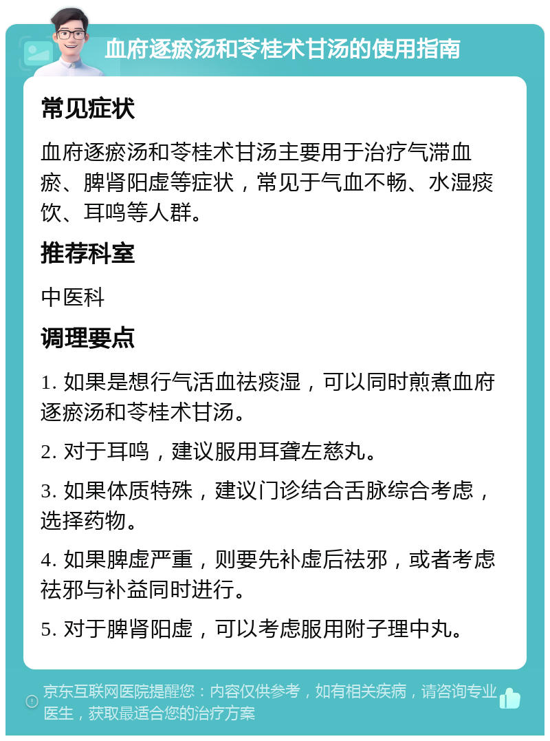 血府逐瘀汤和苓桂术甘汤的使用指南 常见症状 血府逐瘀汤和苓桂术甘汤主要用于治疗气滞血瘀、脾肾阳虚等症状，常见于气血不畅、水湿痰饮、耳鸣等人群。 推荐科室 中医科 调理要点 1. 如果是想行气活血祛痰湿，可以同时煎煮血府逐瘀汤和苓桂术甘汤。 2. 对于耳鸣，建议服用耳聋左慈丸。 3. 如果体质特殊，建议门诊结合舌脉综合考虑，选择药物。 4. 如果脾虚严重，则要先补虚后祛邪，或者考虑祛邪与补益同时进行。 5. 对于脾肾阳虚，可以考虑服用附子理中丸。