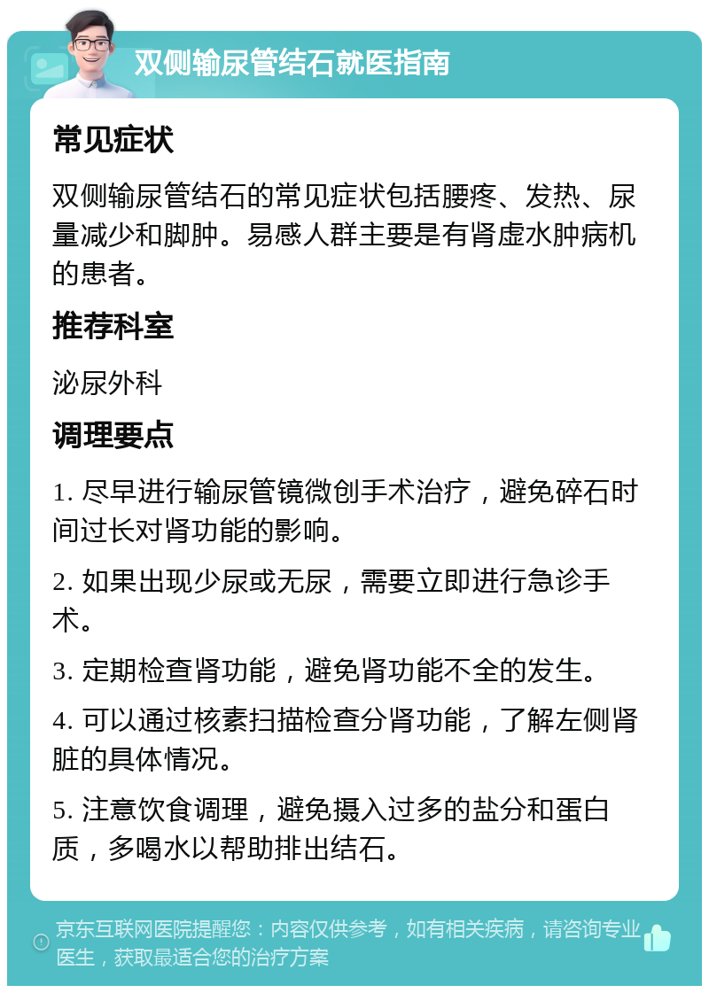 双侧输尿管结石就医指南 常见症状 双侧输尿管结石的常见症状包括腰疼、发热、尿量减少和脚肿。易感人群主要是有肾虚水肿病机的患者。 推荐科室 泌尿外科 调理要点 1. 尽早进行输尿管镜微创手术治疗，避免碎石时间过长对肾功能的影响。 2. 如果出现少尿或无尿，需要立即进行急诊手术。 3. 定期检查肾功能，避免肾功能不全的发生。 4. 可以通过核素扫描检查分肾功能，了解左侧肾脏的具体情况。 5. 注意饮食调理，避免摄入过多的盐分和蛋白质，多喝水以帮助排出结石。