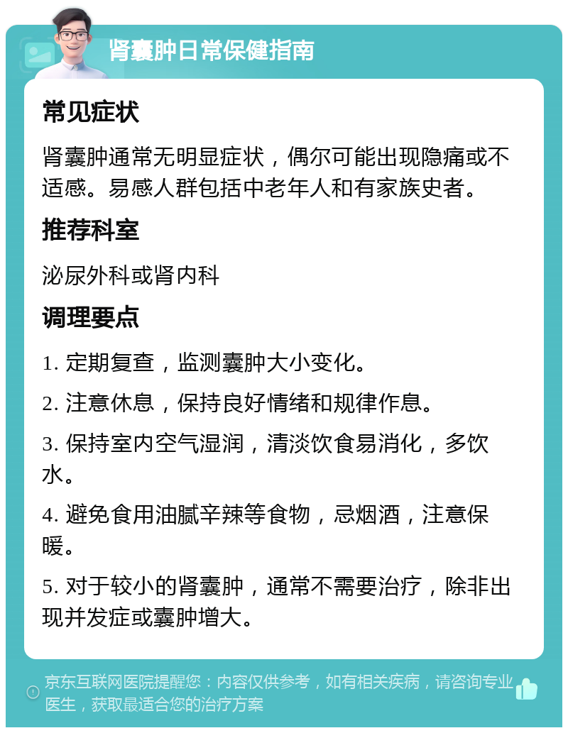 肾囊肿日常保健指南 常见症状 肾囊肿通常无明显症状，偶尔可能出现隐痛或不适感。易感人群包括中老年人和有家族史者。 推荐科室 泌尿外科或肾内科 调理要点 1. 定期复查，监测囊肿大小变化。 2. 注意休息，保持良好情绪和规律作息。 3. 保持室内空气湿润，清淡饮食易消化，多饮水。 4. 避免食用油腻辛辣等食物，忌烟酒，注意保暖。 5. 对于较小的肾囊肿，通常不需要治疗，除非出现并发症或囊肿增大。