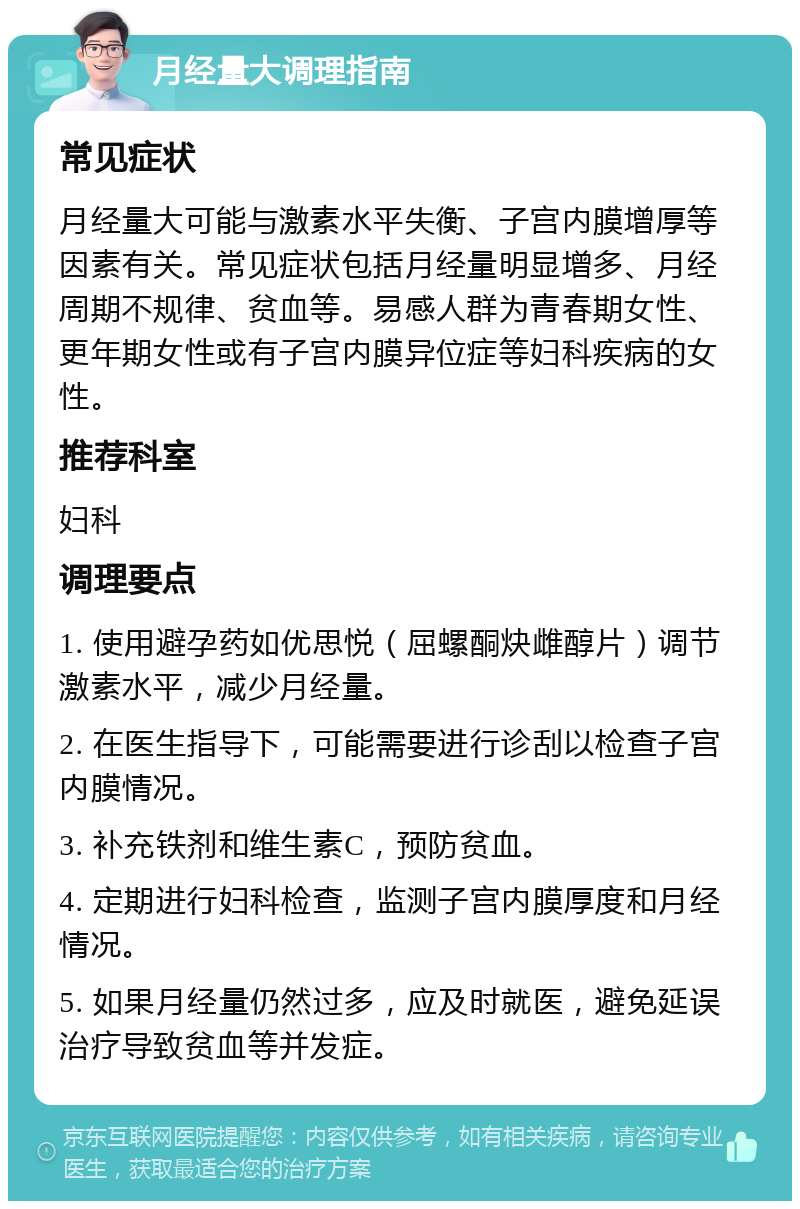 月经量大调理指南 常见症状 月经量大可能与激素水平失衡、子宫内膜增厚等因素有关。常见症状包括月经量明显增多、月经周期不规律、贫血等。易感人群为青春期女性、更年期女性或有子宫内膜异位症等妇科疾病的女性。 推荐科室 妇科 调理要点 1. 使用避孕药如优思悦（屈螺酮炔雌醇片）调节激素水平，减少月经量。 2. 在医生指导下，可能需要进行诊刮以检查子宫内膜情况。 3. 补充铁剂和维生素C，预防贫血。 4. 定期进行妇科检查，监测子宫内膜厚度和月经情况。 5. 如果月经量仍然过多，应及时就医，避免延误治疗导致贫血等并发症。