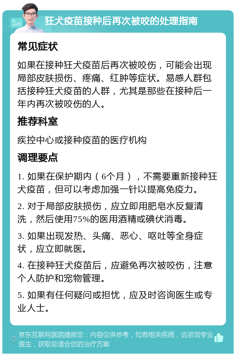 狂犬疫苗接种后再次被咬的处理指南 常见症状 如果在接种狂犬疫苗后再次被咬伤，可能会出现局部皮肤损伤、疼痛、红肿等症状。易感人群包括接种狂犬疫苗的人群，尤其是那些在接种后一年内再次被咬伤的人。 推荐科室 疾控中心或接种疫苗的医疗机构 调理要点 1. 如果在保护期内（6个月），不需要重新接种狂犬疫苗，但可以考虑加强一针以提高免疫力。 2. 对于局部皮肤损伤，应立即用肥皂水反复清洗，然后使用75%的医用酒精或碘伏消毒。 3. 如果出现发热、头痛、恶心、呕吐等全身症状，应立即就医。 4. 在接种狂犬疫苗后，应避免再次被咬伤，注意个人防护和宠物管理。 5. 如果有任何疑问或担忧，应及时咨询医生或专业人士。