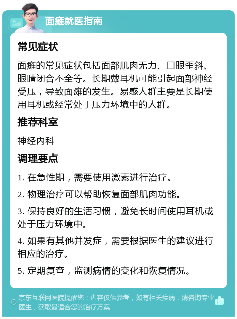 面瘫就医指南 常见症状 面瘫的常见症状包括面部肌肉无力、口眼歪斜、眼睛闭合不全等。长期戴耳机可能引起面部神经受压，导致面瘫的发生。易感人群主要是长期使用耳机或经常处于压力环境中的人群。 推荐科室 神经内科 调理要点 1. 在急性期，需要使用激素进行治疗。 2. 物理治疗可以帮助恢复面部肌肉功能。 3. 保持良好的生活习惯，避免长时间使用耳机或处于压力环境中。 4. 如果有其他并发症，需要根据医生的建议进行相应的治疗。 5. 定期复查，监测病情的变化和恢复情况。