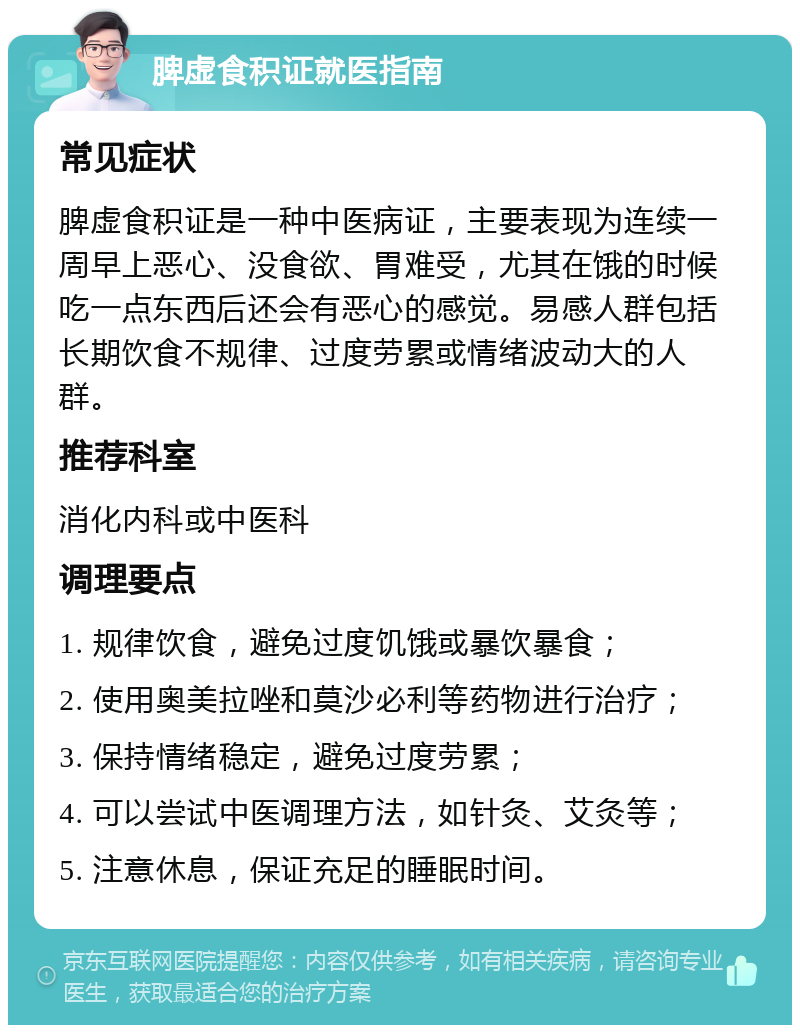 脾虚食积证就医指南 常见症状 脾虚食积证是一种中医病证，主要表现为连续一周早上恶心、没食欲、胃难受，尤其在饿的时候吃一点东西后还会有恶心的感觉。易感人群包括长期饮食不规律、过度劳累或情绪波动大的人群。 推荐科室 消化内科或中医科 调理要点 1. 规律饮食，避免过度饥饿或暴饮暴食； 2. 使用奥美拉唑和莫沙必利等药物进行治疗； 3. 保持情绪稳定，避免过度劳累； 4. 可以尝试中医调理方法，如针灸、艾灸等； 5. 注意休息，保证充足的睡眠时间。