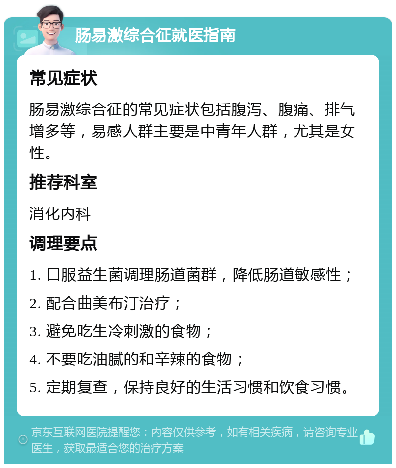 肠易激综合征就医指南 常见症状 肠易激综合征的常见症状包括腹泻、腹痛、排气增多等，易感人群主要是中青年人群，尤其是女性。 推荐科室 消化内科 调理要点 1. 口服益生菌调理肠道菌群，降低肠道敏感性； 2. 配合曲美布汀治疗； 3. 避免吃生冷刺激的食物； 4. 不要吃油腻的和辛辣的食物； 5. 定期复查，保持良好的生活习惯和饮食习惯。