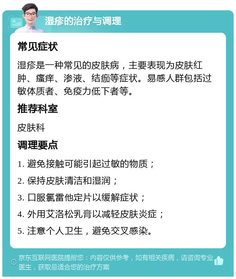 湿疹的治疗与调理 常见症状 湿疹是一种常见的皮肤病，主要表现为皮肤红肿、瘙痒、渗液、结痂等症状。易感人群包括过敏体质者、免疫力低下者等。 推荐科室 皮肤科 调理要点 1. 避免接触可能引起过敏的物质； 2. 保持皮肤清洁和湿润； 3. 口服氯雷他定片以缓解症状； 4. 外用艾洛松乳膏以减轻皮肤炎症； 5. 注意个人卫生，避免交叉感染。