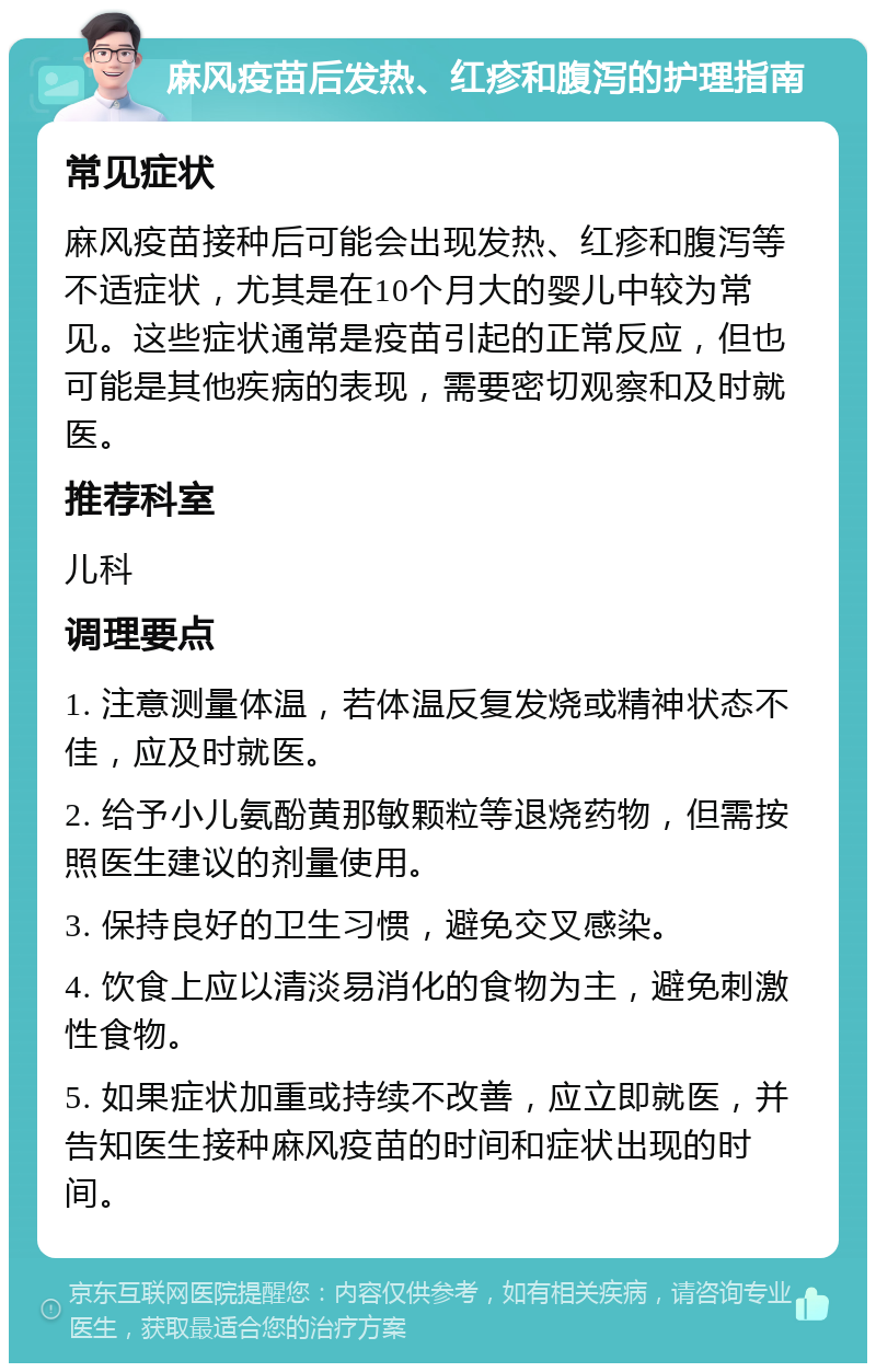 麻风疫苗后发热、红疹和腹泻的护理指南 常见症状 麻风疫苗接种后可能会出现发热、红疹和腹泻等不适症状，尤其是在10个月大的婴儿中较为常见。这些症状通常是疫苗引起的正常反应，但也可能是其他疾病的表现，需要密切观察和及时就医。 推荐科室 儿科 调理要点 1. 注意测量体温，若体温反复发烧或精神状态不佳，应及时就医。 2. 给予小儿氨酚黄那敏颗粒等退烧药物，但需按照医生建议的剂量使用。 3. 保持良好的卫生习惯，避免交叉感染。 4. 饮食上应以清淡易消化的食物为主，避免刺激性食物。 5. 如果症状加重或持续不改善，应立即就医，并告知医生接种麻风疫苗的时间和症状出现的时间。