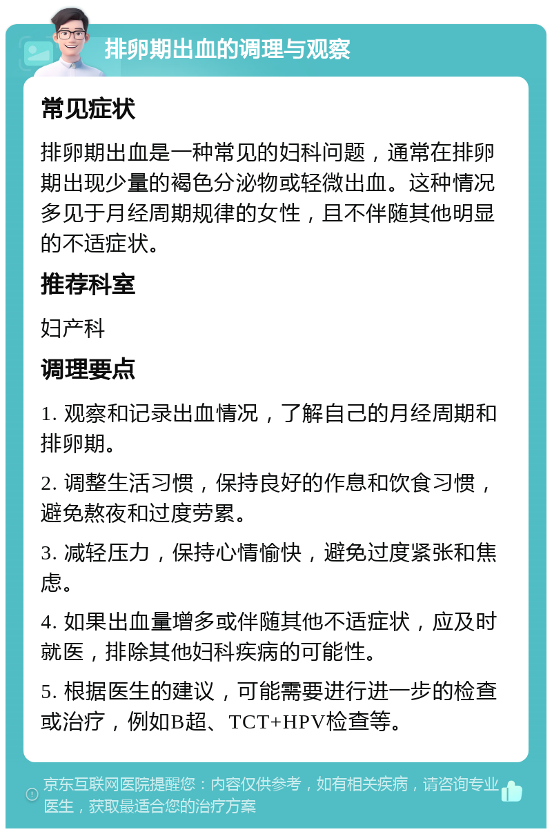 排卵期出血的调理与观察 常见症状 排卵期出血是一种常见的妇科问题，通常在排卵期出现少量的褐色分泌物或轻微出血。这种情况多见于月经周期规律的女性，且不伴随其他明显的不适症状。 推荐科室 妇产科 调理要点 1. 观察和记录出血情况，了解自己的月经周期和排卵期。 2. 调整生活习惯，保持良好的作息和饮食习惯，避免熬夜和过度劳累。 3. 减轻压力，保持心情愉快，避免过度紧张和焦虑。 4. 如果出血量增多或伴随其他不适症状，应及时就医，排除其他妇科疾病的可能性。 5. 根据医生的建议，可能需要进行进一步的检查或治疗，例如B超、TCT+HPV检查等。