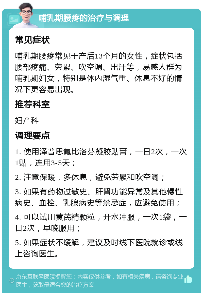 哺乳期腰疼的治疗与调理 常见症状 哺乳期腰疼常见于产后13个月的女性，症状包括腰部疼痛、劳累、吹空调、出汗等，易感人群为哺乳期妇女，特别是体内湿气重、休息不好的情况下更容易出现。 推荐科室 妇产科 调理要点 1. 使用泽普思氟比洛芬凝胶贴膏，一日2次，一次1贴，连用3-5天； 2. 注意保暖，多休息，避免劳累和吹空调； 3. 如果有药物过敏史、肝肾功能异常及其他慢性病史、血栓、乳腺病史等禁忌症，应避免使用； 4. 可以试用黄芪精颗粒，开水冲服，一次1袋，一日2次，早晚服用； 5. 如果症状不缓解，建议及时线下医院就诊或线上咨询医生。