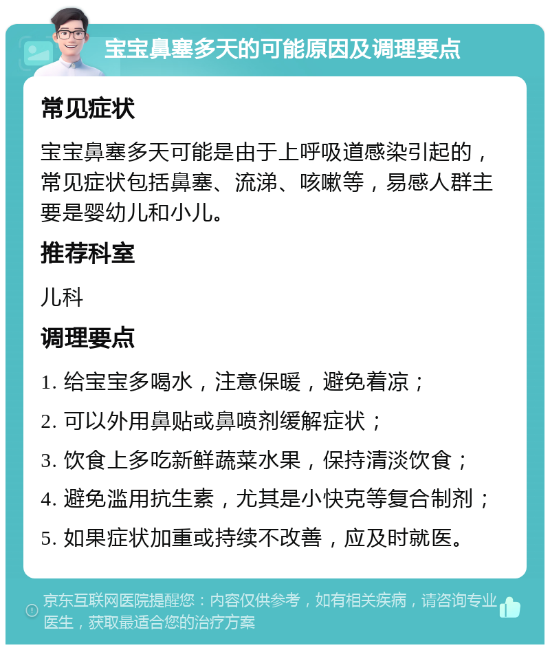 宝宝鼻塞多天的可能原因及调理要点 常见症状 宝宝鼻塞多天可能是由于上呼吸道感染引起的，常见症状包括鼻塞、流涕、咳嗽等，易感人群主要是婴幼儿和小儿。 推荐科室 儿科 调理要点 1. 给宝宝多喝水，注意保暖，避免着凉； 2. 可以外用鼻贴或鼻喷剂缓解症状； 3. 饮食上多吃新鲜蔬菜水果，保持清淡饮食； 4. 避免滥用抗生素，尤其是小快克等复合制剂； 5. 如果症状加重或持续不改善，应及时就医。