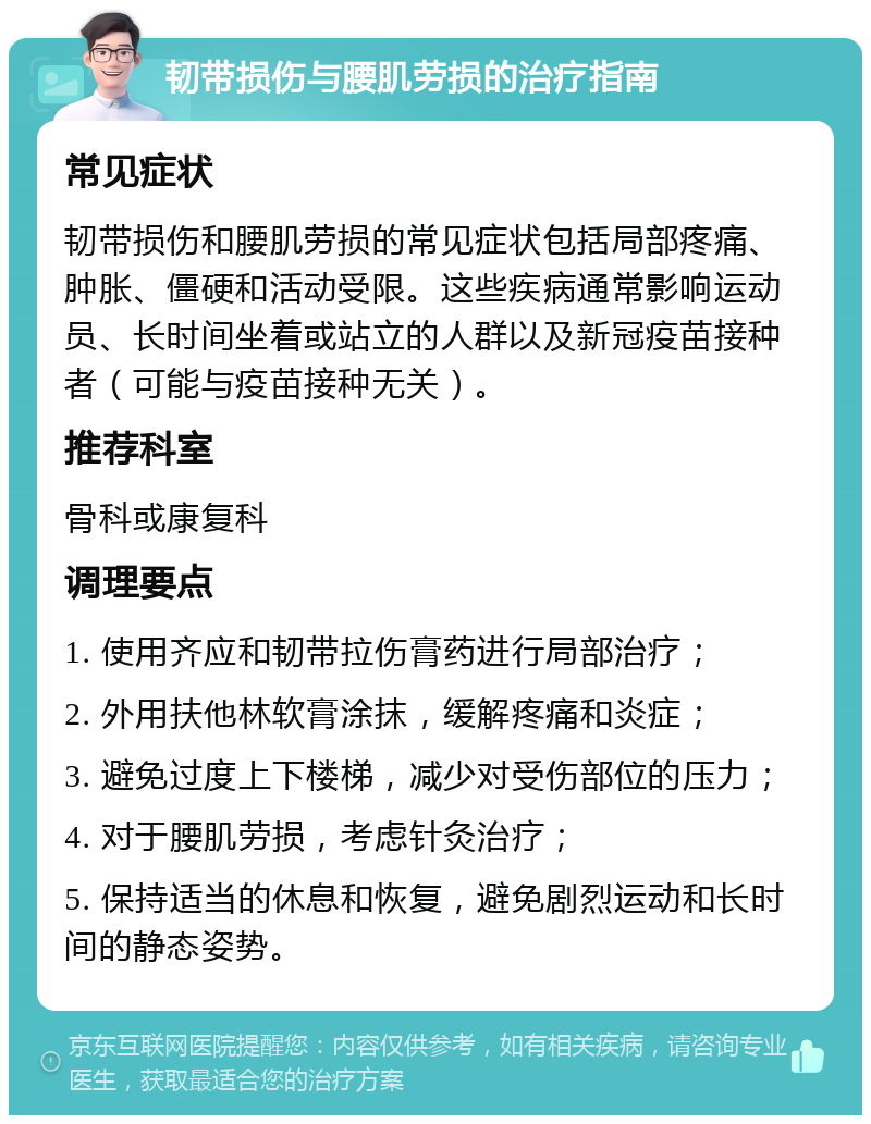 韧带损伤与腰肌劳损的治疗指南 常见症状 韧带损伤和腰肌劳损的常见症状包括局部疼痛、肿胀、僵硬和活动受限。这些疾病通常影响运动员、长时间坐着或站立的人群以及新冠疫苗接种者（可能与疫苗接种无关）。 推荐科室 骨科或康复科 调理要点 1. 使用齐应和韧带拉伤膏药进行局部治疗； 2. 外用扶他林软膏涂抹，缓解疼痛和炎症； 3. 避免过度上下楼梯，减少对受伤部位的压力； 4. 对于腰肌劳损，考虑针灸治疗； 5. 保持适当的休息和恢复，避免剧烈运动和长时间的静态姿势。