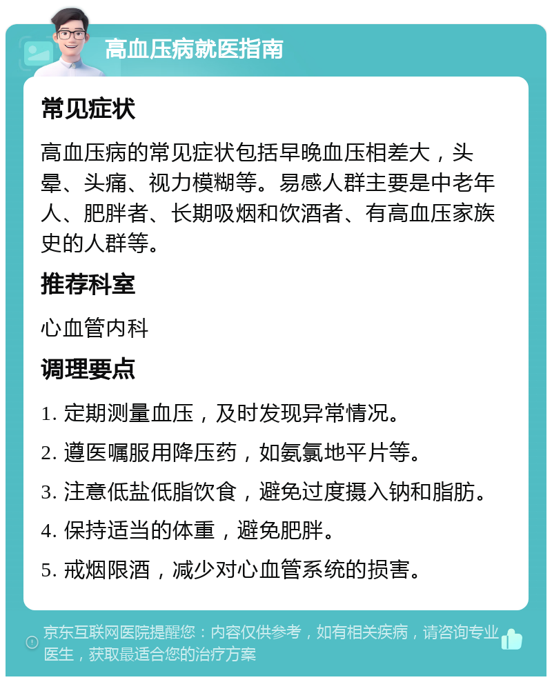 高血压病就医指南 常见症状 高血压病的常见症状包括早晚血压相差大，头晕、头痛、视力模糊等。易感人群主要是中老年人、肥胖者、长期吸烟和饮酒者、有高血压家族史的人群等。 推荐科室 心血管内科 调理要点 1. 定期测量血压，及时发现异常情况。 2. 遵医嘱服用降压药，如氨氯地平片等。 3. 注意低盐低脂饮食，避免过度摄入钠和脂肪。 4. 保持适当的体重，避免肥胖。 5. 戒烟限酒，减少对心血管系统的损害。