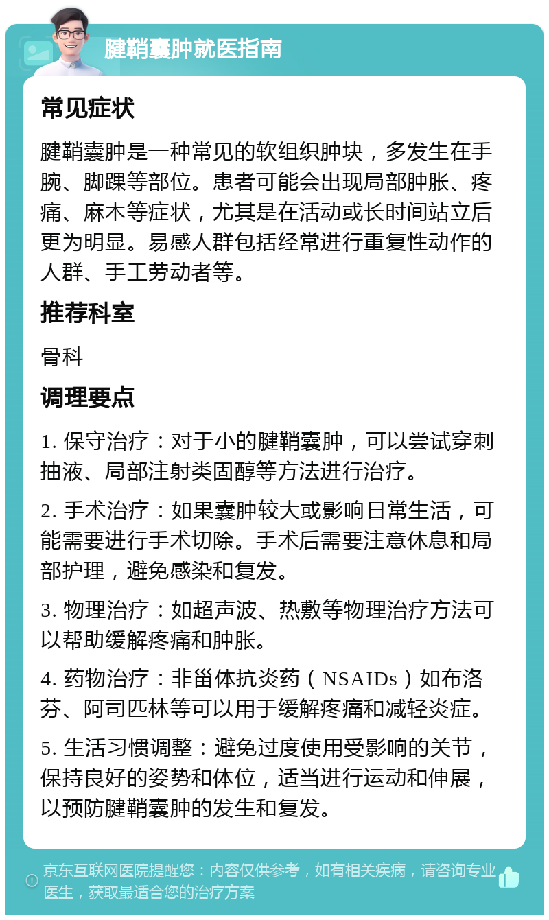 腱鞘囊肿就医指南 常见症状 腱鞘囊肿是一种常见的软组织肿块，多发生在手腕、脚踝等部位。患者可能会出现局部肿胀、疼痛、麻木等症状，尤其是在活动或长时间站立后更为明显。易感人群包括经常进行重复性动作的人群、手工劳动者等。 推荐科室 骨科 调理要点 1. 保守治疗：对于小的腱鞘囊肿，可以尝试穿刺抽液、局部注射类固醇等方法进行治疗。 2. 手术治疗：如果囊肿较大或影响日常生活，可能需要进行手术切除。手术后需要注意休息和局部护理，避免感染和复发。 3. 物理治疗：如超声波、热敷等物理治疗方法可以帮助缓解疼痛和肿胀。 4. 药物治疗：非甾体抗炎药（NSAIDs）如布洛芬、阿司匹林等可以用于缓解疼痛和减轻炎症。 5. 生活习惯调整：避免过度使用受影响的关节，保持良好的姿势和体位，适当进行运动和伸展，以预防腱鞘囊肿的发生和复发。