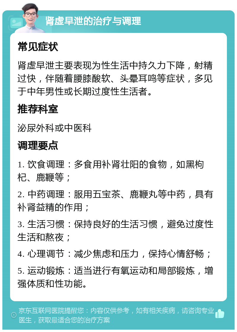 肾虚早泄的治疗与调理 常见症状 肾虚早泄主要表现为性生活中持久力下降，射精过快，伴随着腰膝酸软、头晕耳鸣等症状，多见于中年男性或长期过度性生活者。 推荐科室 泌尿外科或中医科 调理要点 1. 饮食调理：多食用补肾壮阳的食物，如黑枸杞、鹿鞭等； 2. 中药调理：服用五宝茶、鹿鞭丸等中药，具有补肾益精的作用； 3. 生活习惯：保持良好的生活习惯，避免过度性生活和熬夜； 4. 心理调节：减少焦虑和压力，保持心情舒畅； 5. 运动锻炼：适当进行有氧运动和局部锻炼，增强体质和性功能。