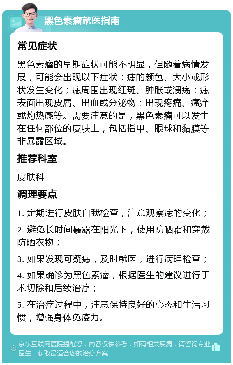 黑色素瘤就医指南 常见症状 黑色素瘤的早期症状可能不明显，但随着病情发展，可能会出现以下症状：痣的颜色、大小或形状发生变化；痣周围出现红斑、肿胀或溃疡；痣表面出现皮屑、出血或分泌物；出现疼痛、瘙痒或灼热感等。需要注意的是，黑色素瘤可以发生在任何部位的皮肤上，包括指甲、眼球和黏膜等非暴露区域。 推荐科室 皮肤科 调理要点 1. 定期进行皮肤自我检查，注意观察痣的变化； 2. 避免长时间暴露在阳光下，使用防晒霜和穿戴防晒衣物； 3. 如果发现可疑痣，及时就医，进行病理检查； 4. 如果确诊为黑色素瘤，根据医生的建议进行手术切除和后续治疗； 5. 在治疗过程中，注意保持良好的心态和生活习惯，增强身体免疫力。