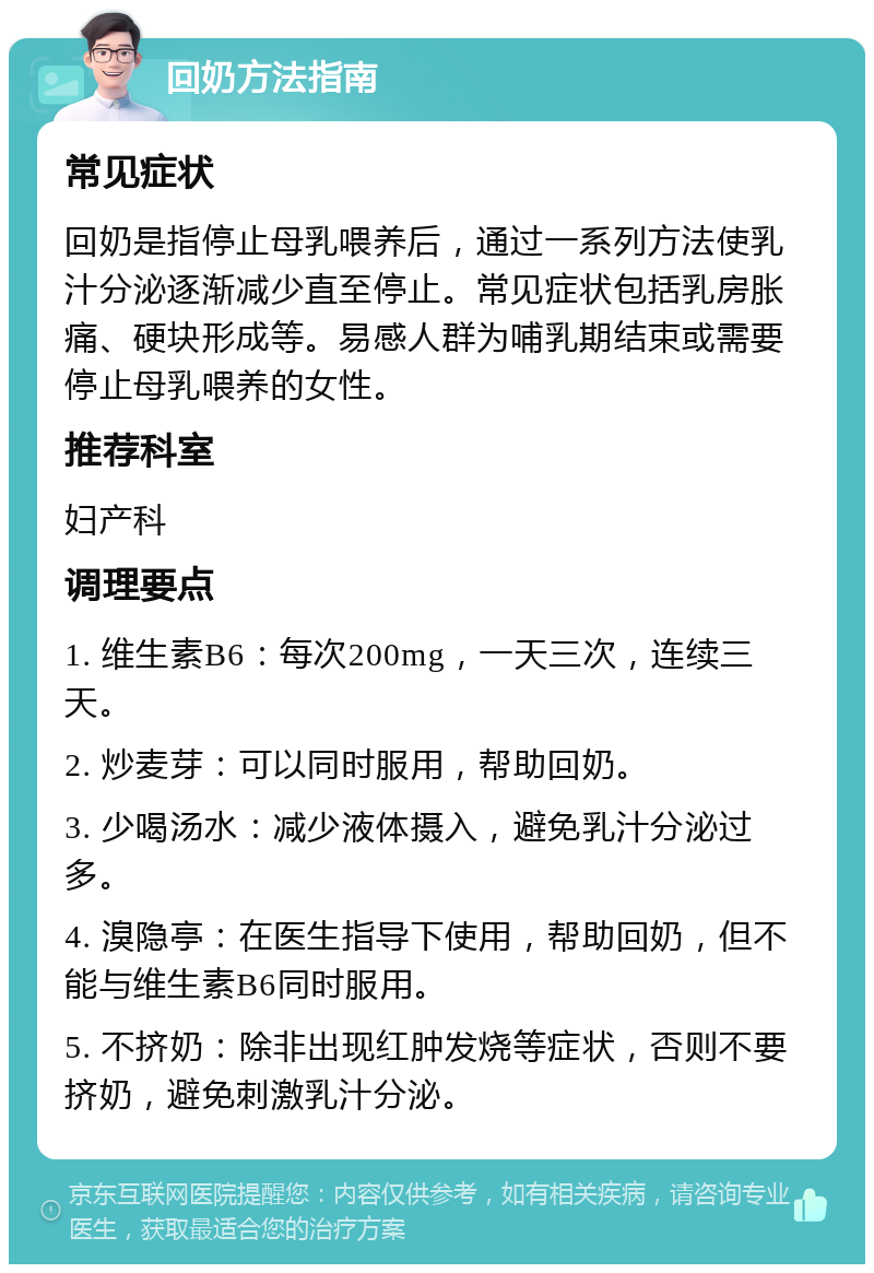 回奶方法指南 常见症状 回奶是指停止母乳喂养后，通过一系列方法使乳汁分泌逐渐减少直至停止。常见症状包括乳房胀痛、硬块形成等。易感人群为哺乳期结束或需要停止母乳喂养的女性。 推荐科室 妇产科 调理要点 1. 维生素B6：每次200mg，一天三次，连续三天。 2. 炒麦芽：可以同时服用，帮助回奶。 3. 少喝汤水：减少液体摄入，避免乳汁分泌过多。 4. 溴隐亭：在医生指导下使用，帮助回奶，但不能与维生素B6同时服用。 5. 不挤奶：除非出现红肿发烧等症状，否则不要挤奶，避免刺激乳汁分泌。